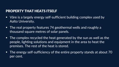 Property that heats itself: •Väre is a largely energy self-sufficient building complex used by Aalto University. •The real property features 74 geothermal wells and roughly a thousand square metres of solar panels. •The complex recycled the heat generated by the sun as well as the people, lighting solutions and equipment in the area to heat the premises. The rest of the heat is stored. •The energy self-sufficiency of the entire property stands at about 70 per cent.