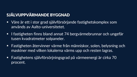 SJÄLVUPPVÄRMANDE BYGGNAD •	Väre är ett i stor grad självförsörjande fastighetskomplex som används av Aalto-universitetet. •	I fastigheten finns bland annat 74 bergvärmebrunnar och ungefär tusen kvadratmeter solpaneler. •	Fastigheten återvinner värme från människor, solen, belysning och maskiner med vilken lokalerna värms upp och resten lagras. •	Fastighetens självförsörjningsgrad på värmeenergi är cirka 70 procent.