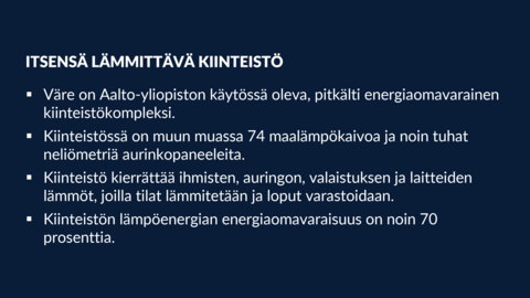 ITSENSÄ LÄMMITTÄVÄ KIINTEISTÖ: •Väre on Aalto-yliopiston käytössä oleva, pitkälti energiaomavarainen kiinteistökompleksi. •Kiinteistössä on muun muassa 74 maalämpökaivoa ja noin tuhat neliömetriä aurinkopaneeleita. •Kiinteistö kierrättää ihmisten, auringon, valaistuksen ja laitteiden lämmöt, joilla tilat lämmitetään ja loput varastoidaan. •Kiinteistön lämpöenergian energiaomavaraisuus on noin 70 prosenttia.