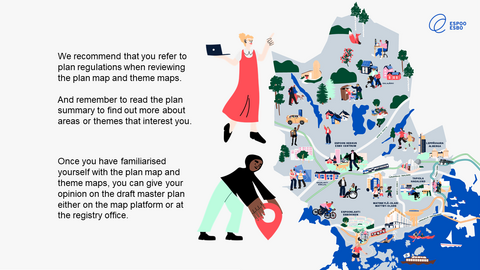 We recommend that you refer to plan regulations when reviewing the plan map and theme maps.  And remember to read the plan summary to find out more about areas or themes that interest you. Once you have familiarised yourself with the plan map and theme maps, you can give your opinion on the draft master plan either on the map platform or at the registry office.